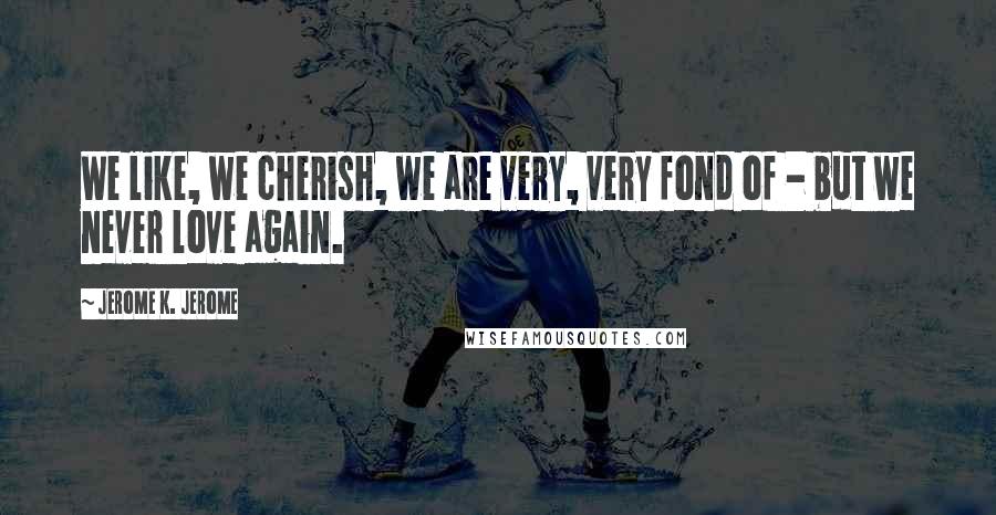Jerome K. Jerome Quotes: We like, we cherish, we are very, very fond of - but we never love again.