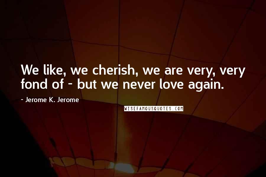 Jerome K. Jerome Quotes: We like, we cherish, we are very, very fond of - but we never love again.