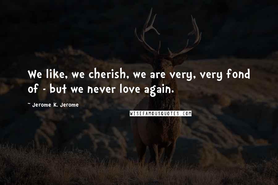 Jerome K. Jerome Quotes: We like, we cherish, we are very, very fond of - but we never love again.