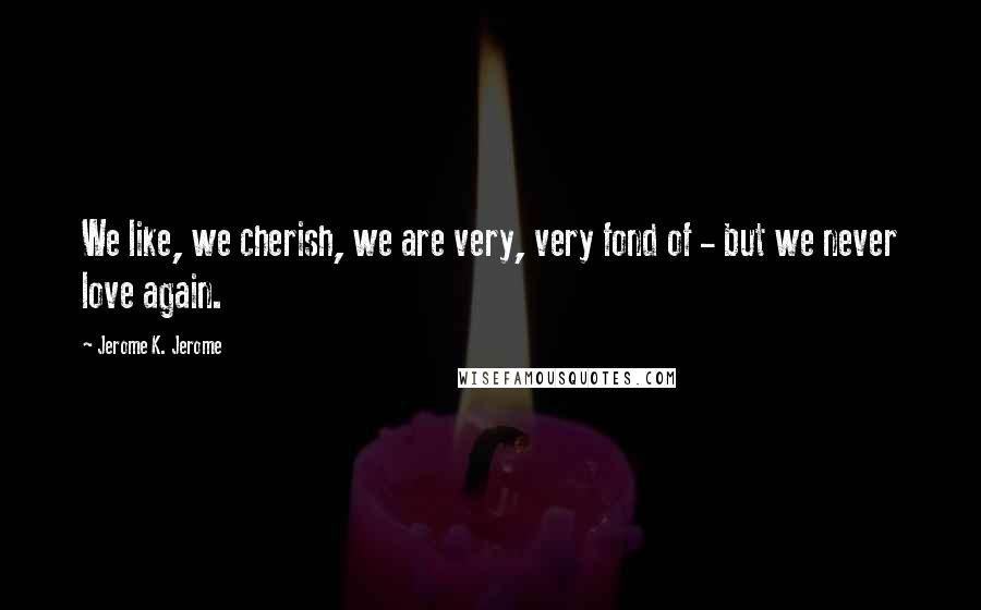 Jerome K. Jerome Quotes: We like, we cherish, we are very, very fond of - but we never love again.