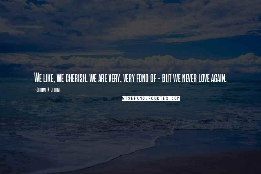Jerome K. Jerome Quotes: We like, we cherish, we are very, very fond of - but we never love again.