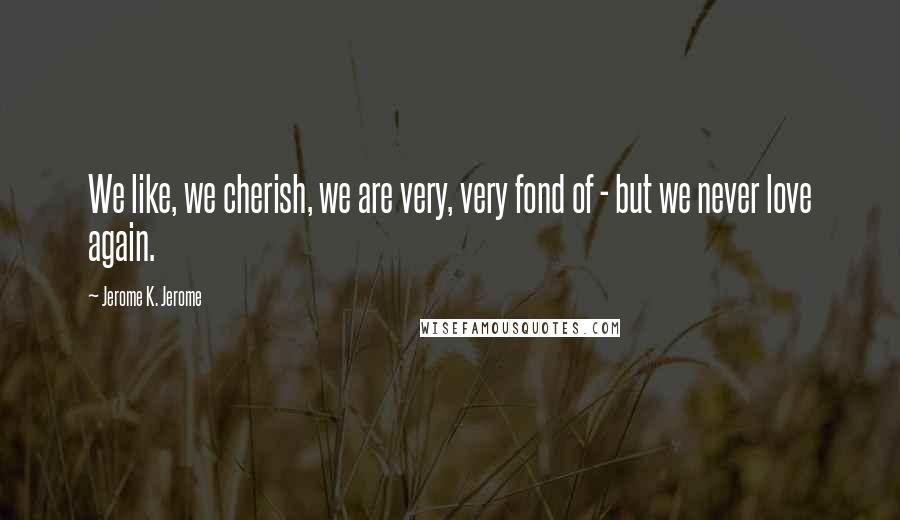 Jerome K. Jerome Quotes: We like, we cherish, we are very, very fond of - but we never love again.