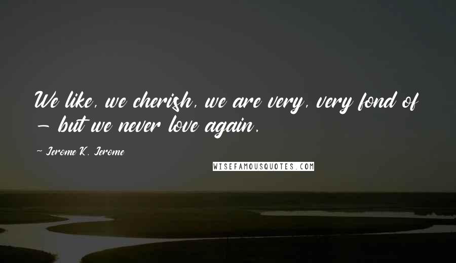 Jerome K. Jerome Quotes: We like, we cherish, we are very, very fond of - but we never love again.