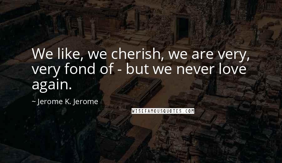 Jerome K. Jerome Quotes: We like, we cherish, we are very, very fond of - but we never love again.