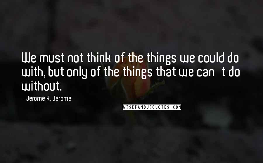 Jerome K. Jerome Quotes: We must not think of the things we could do with, but only of the things that we can't do without.