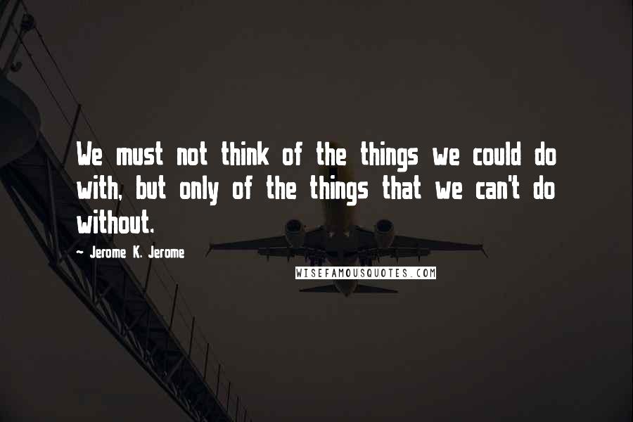 Jerome K. Jerome Quotes: We must not think of the things we could do with, but only of the things that we can't do without.