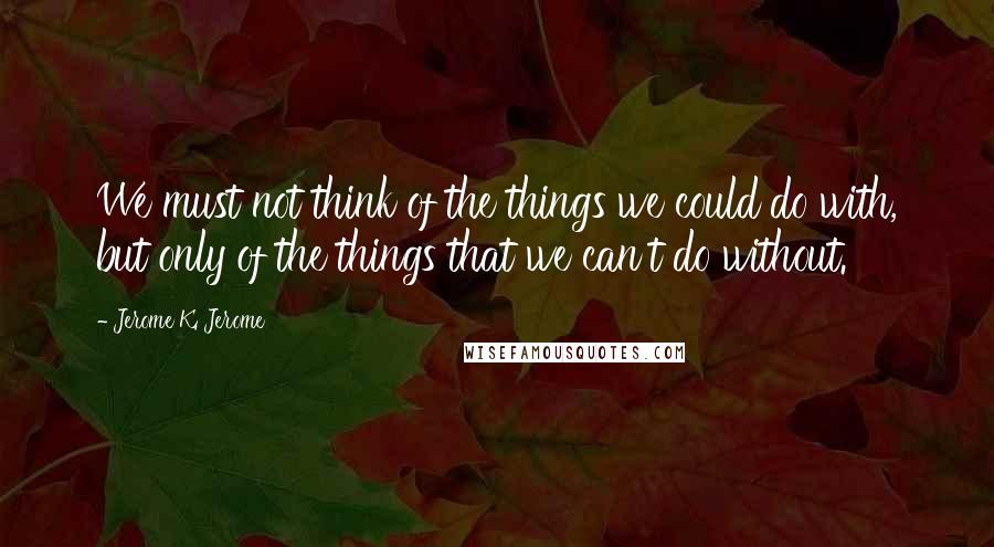 Jerome K. Jerome Quotes: We must not think of the things we could do with, but only of the things that we can't do without.
