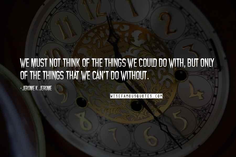 Jerome K. Jerome Quotes: We must not think of the things we could do with, but only of the things that we can't do without.