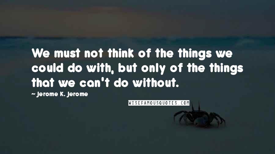 Jerome K. Jerome Quotes: We must not think of the things we could do with, but only of the things that we can't do without.