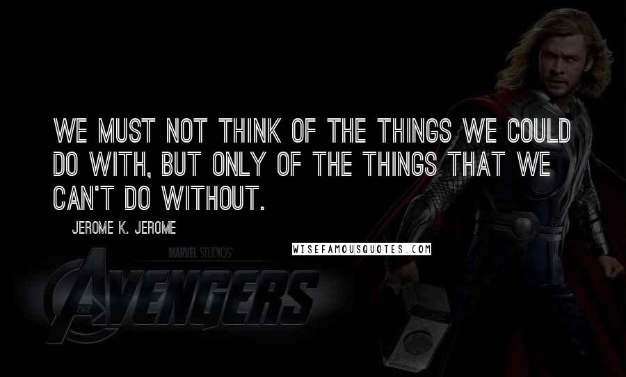 Jerome K. Jerome Quotes: We must not think of the things we could do with, but only of the things that we can't do without.