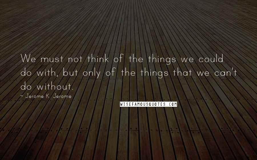 Jerome K. Jerome Quotes: We must not think of the things we could do with, but only of the things that we can't do without.