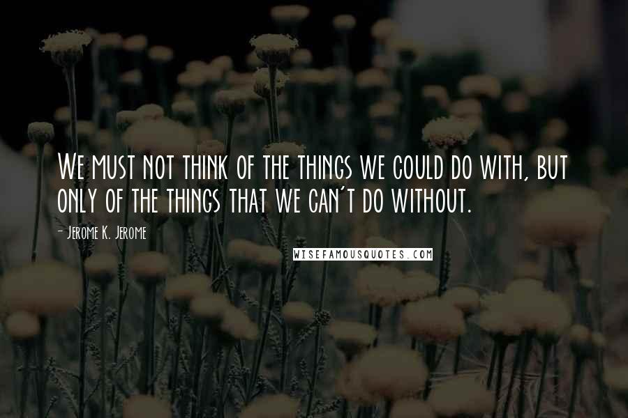 Jerome K. Jerome Quotes: We must not think of the things we could do with, but only of the things that we can't do without.