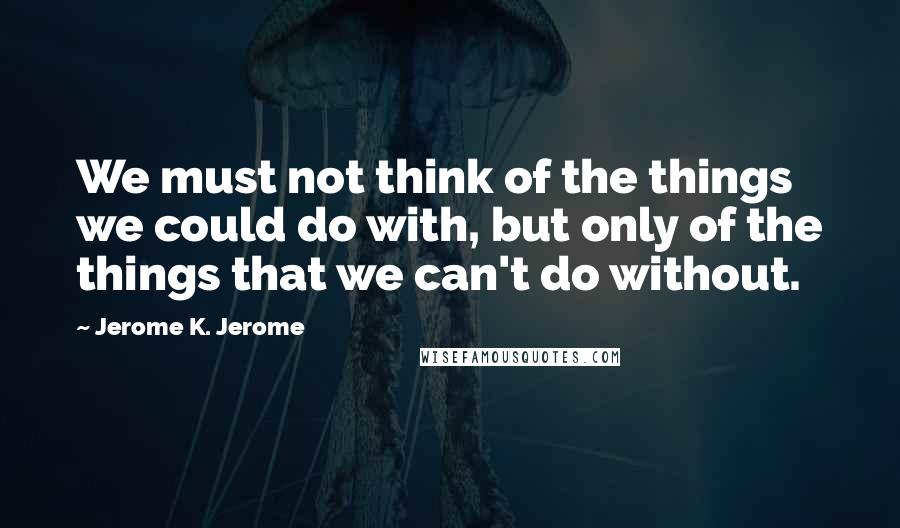 Jerome K. Jerome Quotes: We must not think of the things we could do with, but only of the things that we can't do without.
