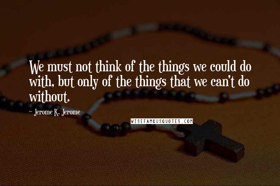 Jerome K. Jerome Quotes: We must not think of the things we could do with, but only of the things that we can't do without.