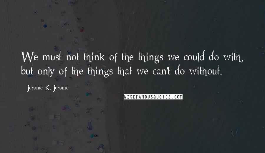 Jerome K. Jerome Quotes: We must not think of the things we could do with, but only of the things that we can't do without.