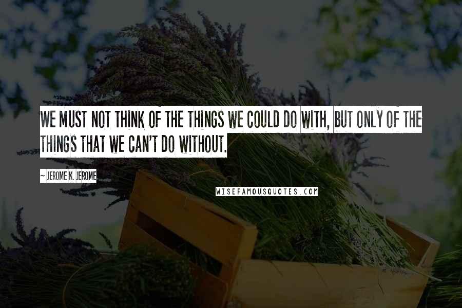 Jerome K. Jerome Quotes: We must not think of the things we could do with, but only of the things that we can't do without.