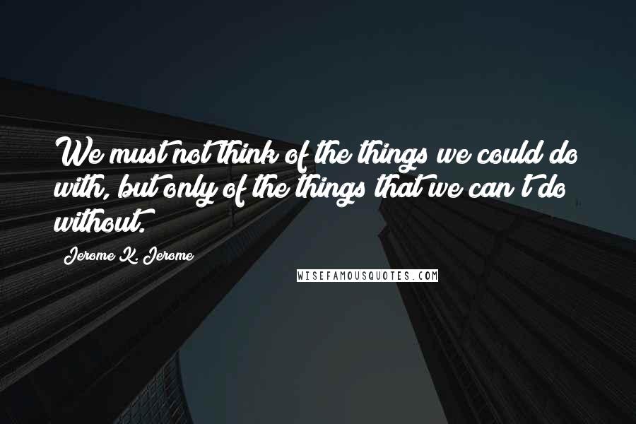 Jerome K. Jerome Quotes: We must not think of the things we could do with, but only of the things that we can't do without.