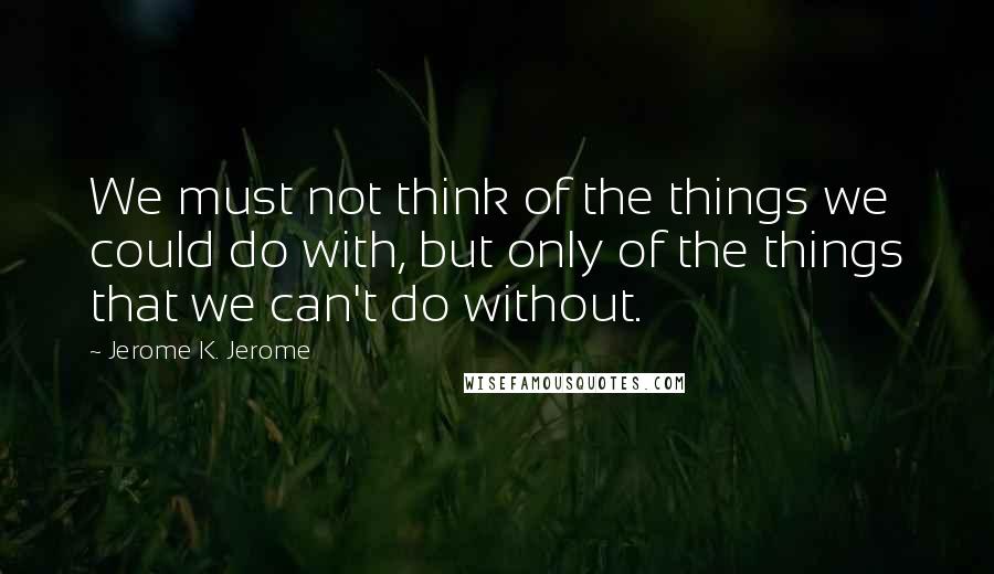 Jerome K. Jerome Quotes: We must not think of the things we could do with, but only of the things that we can't do without.