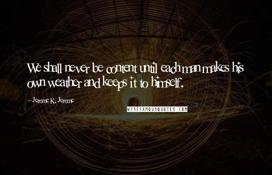Jerome K. Jerome Quotes: We shall never be content until each man makes his own weather and keeps it to himself.