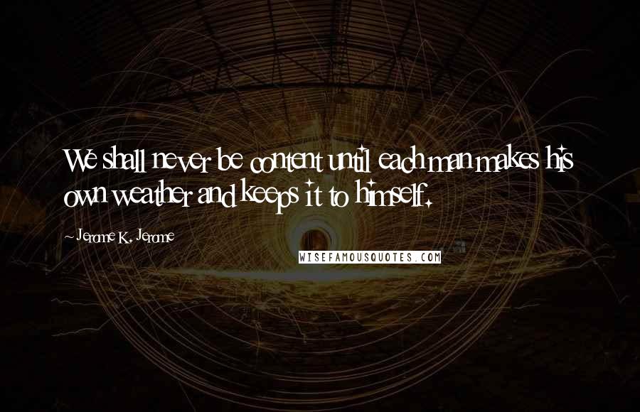 Jerome K. Jerome Quotes: We shall never be content until each man makes his own weather and keeps it to himself.