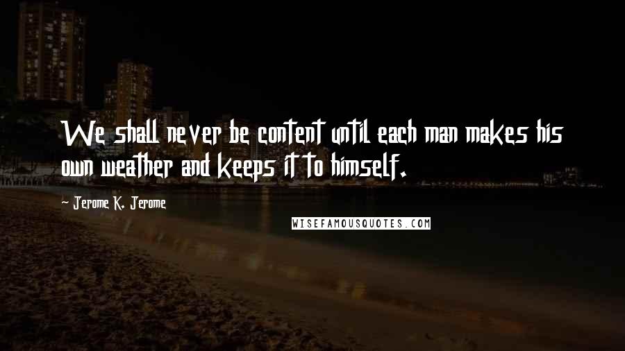 Jerome K. Jerome Quotes: We shall never be content until each man makes his own weather and keeps it to himself.