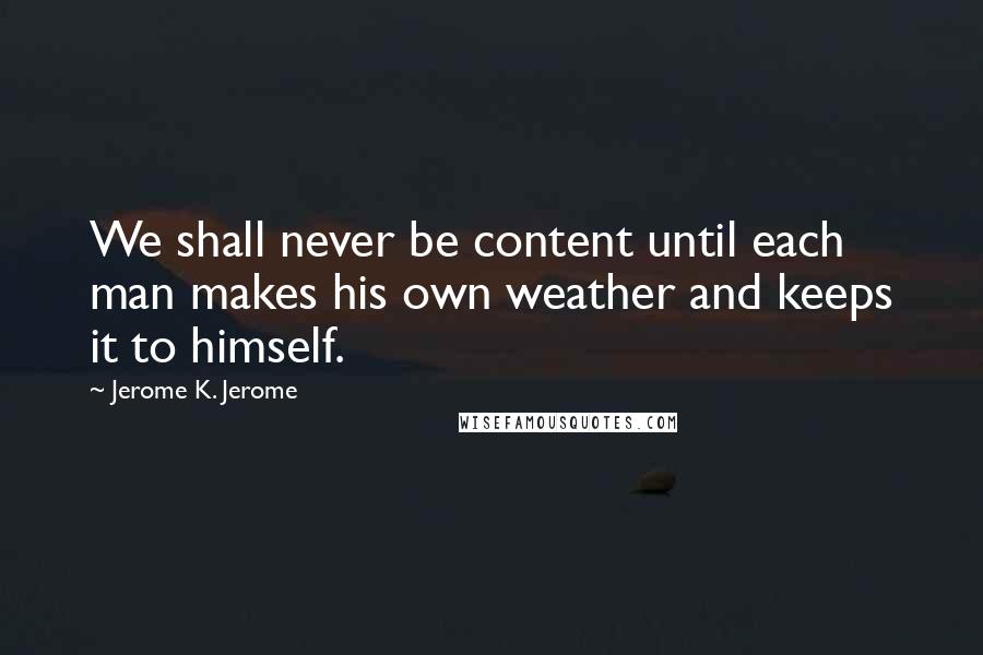 Jerome K. Jerome Quotes: We shall never be content until each man makes his own weather and keeps it to himself.