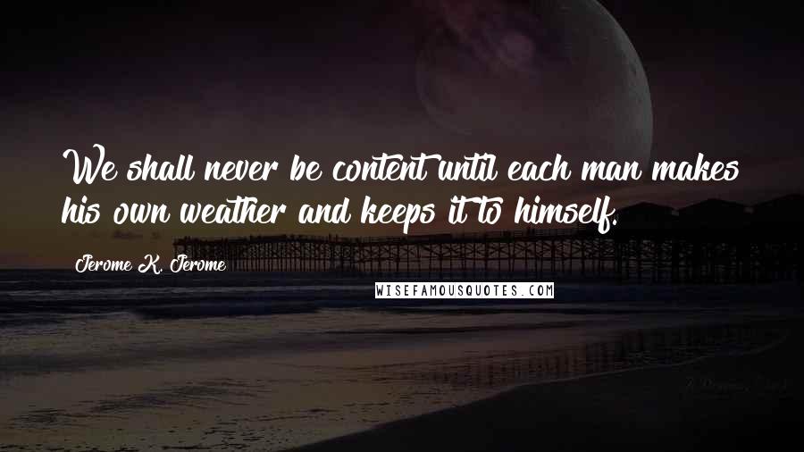Jerome K. Jerome Quotes: We shall never be content until each man makes his own weather and keeps it to himself.