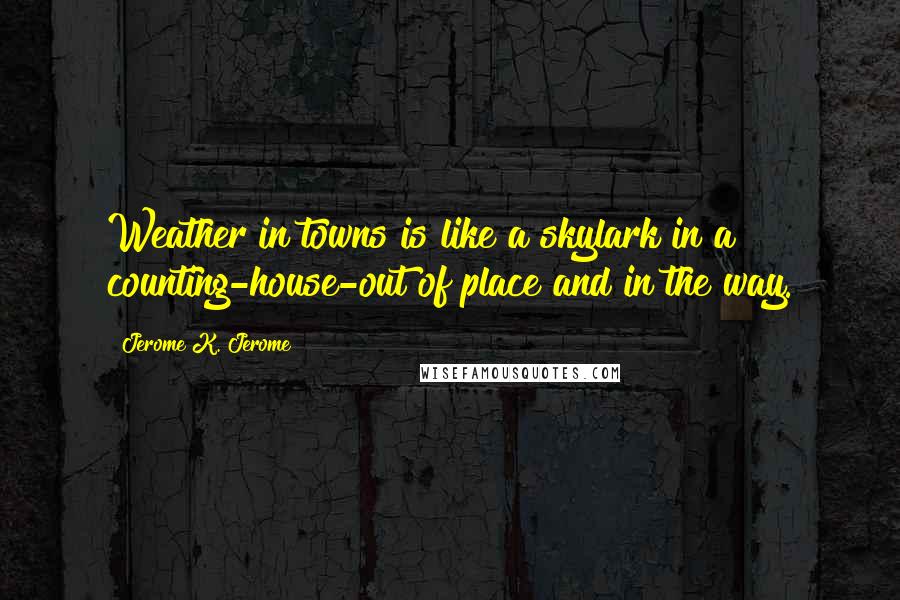 Jerome K. Jerome Quotes: Weather in towns is like a skylark in a counting-house-out of place and in the way.