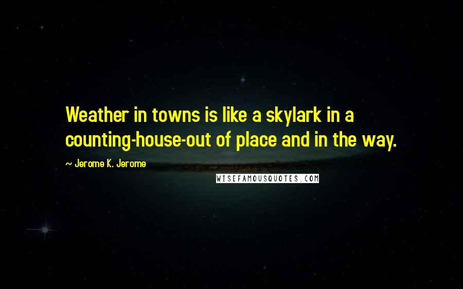 Jerome K. Jerome Quotes: Weather in towns is like a skylark in a counting-house-out of place and in the way.