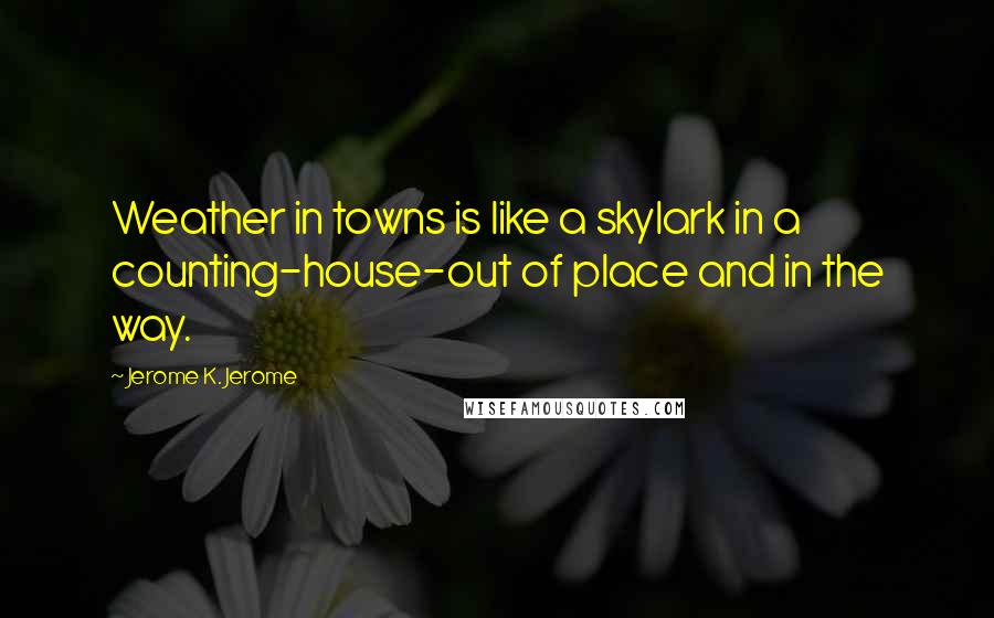 Jerome K. Jerome Quotes: Weather in towns is like a skylark in a counting-house-out of place and in the way.