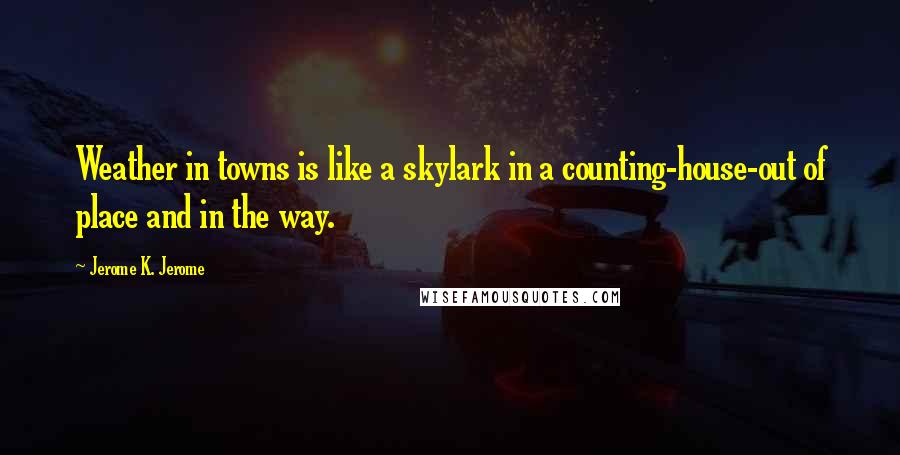 Jerome K. Jerome Quotes: Weather in towns is like a skylark in a counting-house-out of place and in the way.