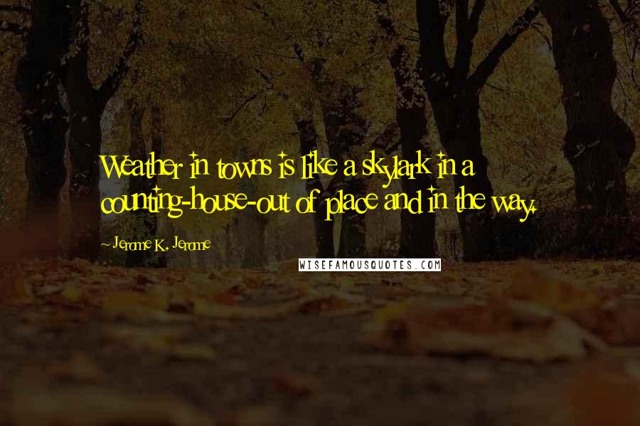 Jerome K. Jerome Quotes: Weather in towns is like a skylark in a counting-house-out of place and in the way.