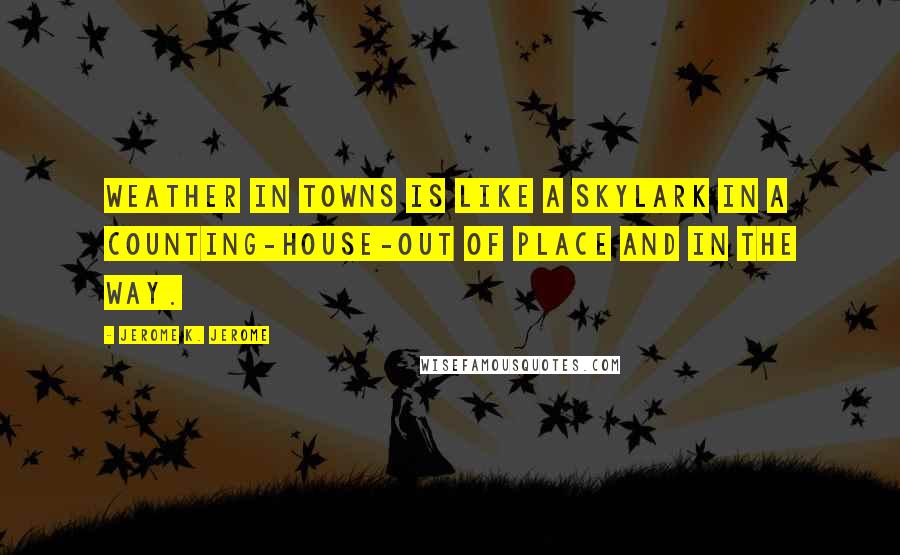 Jerome K. Jerome Quotes: Weather in towns is like a skylark in a counting-house-out of place and in the way.