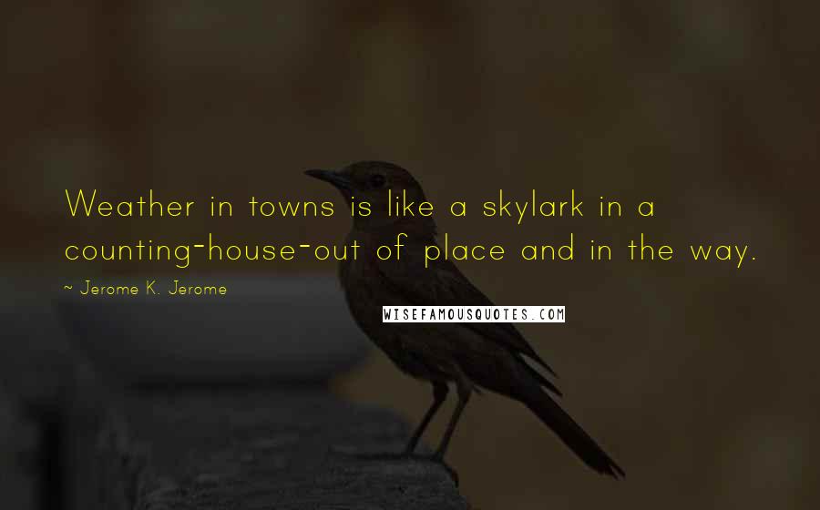 Jerome K. Jerome Quotes: Weather in towns is like a skylark in a counting-house-out of place and in the way.