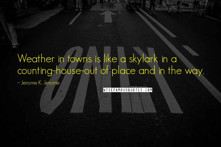 Jerome K. Jerome Quotes: Weather in towns is like a skylark in a counting-house-out of place and in the way.