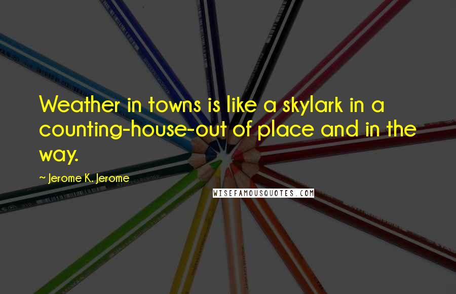 Jerome K. Jerome Quotes: Weather in towns is like a skylark in a counting-house-out of place and in the way.