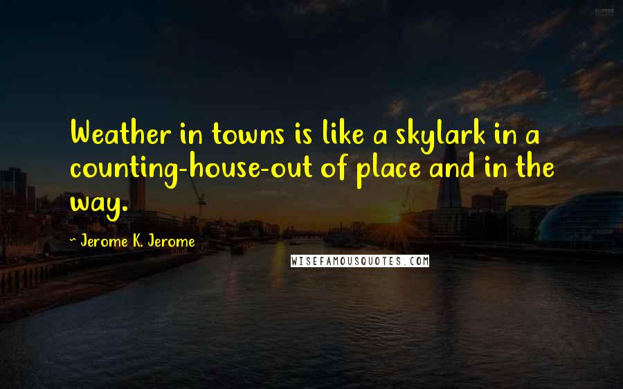 Jerome K. Jerome Quotes: Weather in towns is like a skylark in a counting-house-out of place and in the way.