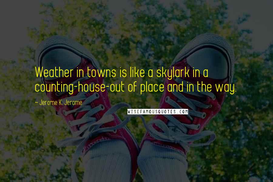 Jerome K. Jerome Quotes: Weather in towns is like a skylark in a counting-house-out of place and in the way.