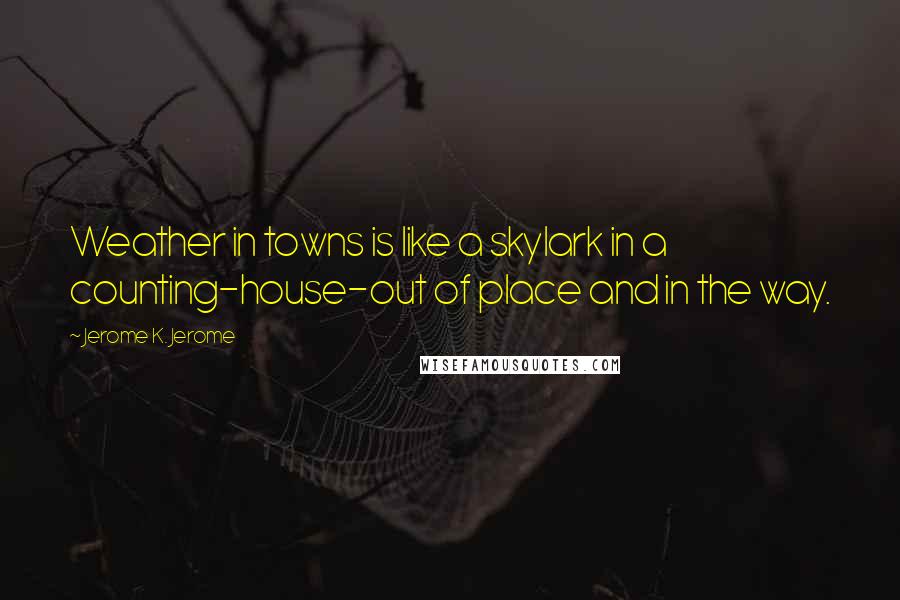 Jerome K. Jerome Quotes: Weather in towns is like a skylark in a counting-house-out of place and in the way.