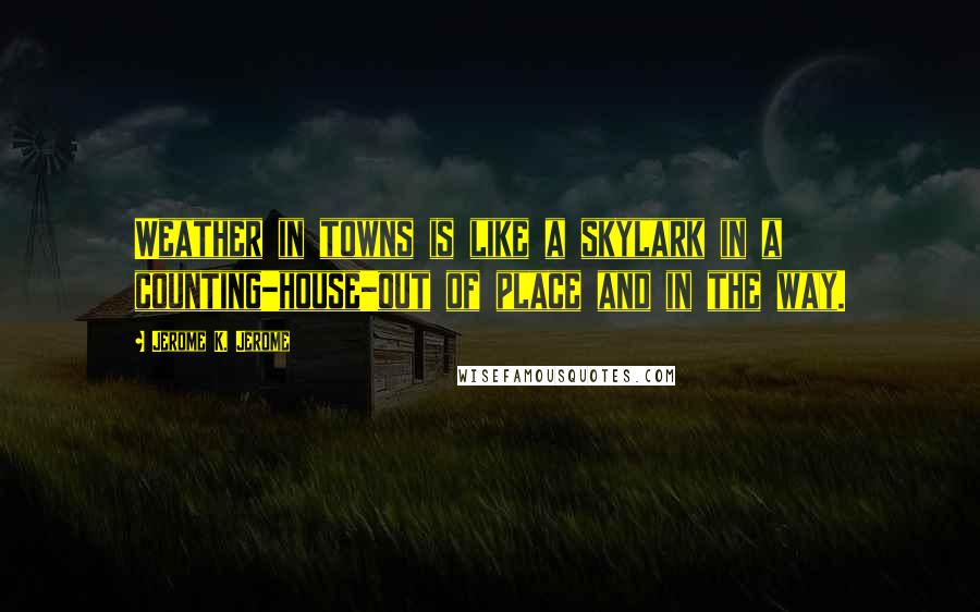 Jerome K. Jerome Quotes: Weather in towns is like a skylark in a counting-house-out of place and in the way.