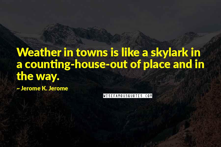 Jerome K. Jerome Quotes: Weather in towns is like a skylark in a counting-house-out of place and in the way.