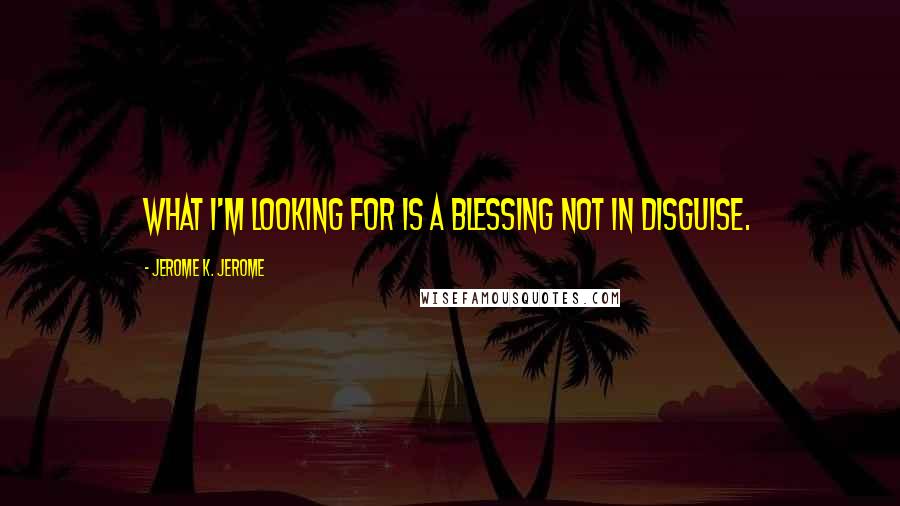 Jerome K. Jerome Quotes: What I'm looking for is a blessing not in disguise.