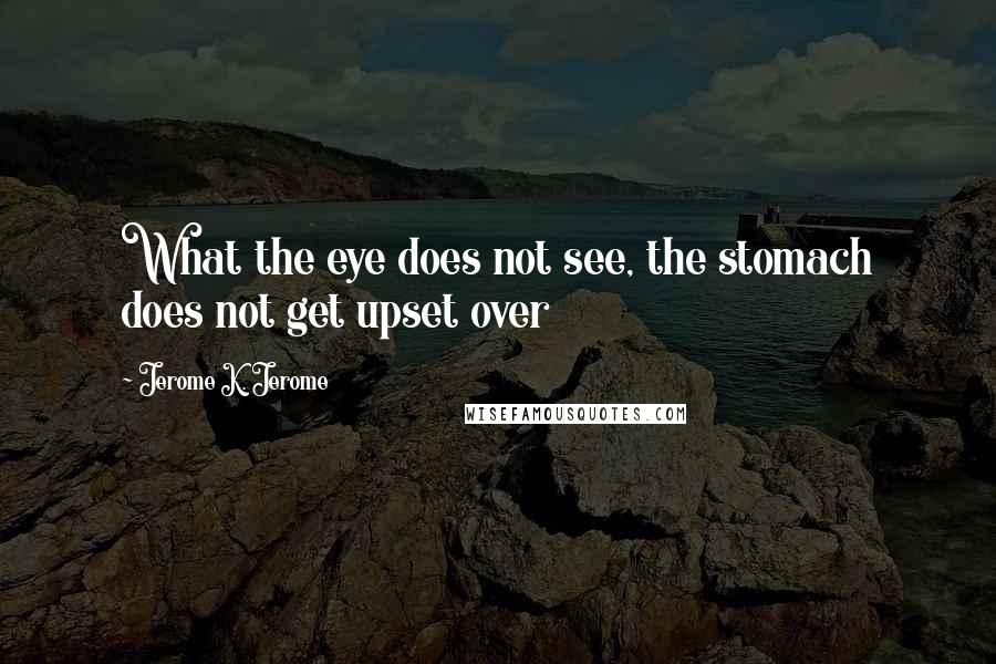 Jerome K. Jerome Quotes: What the eye does not see, the stomach does not get upset over