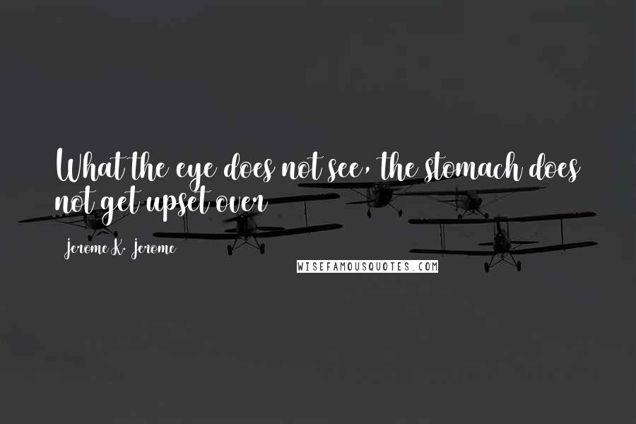 Jerome K. Jerome Quotes: What the eye does not see, the stomach does not get upset over