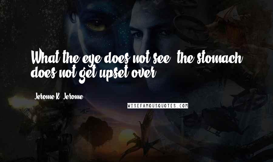 Jerome K. Jerome Quotes: What the eye does not see, the stomach does not get upset over