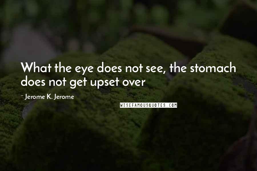Jerome K. Jerome Quotes: What the eye does not see, the stomach does not get upset over
