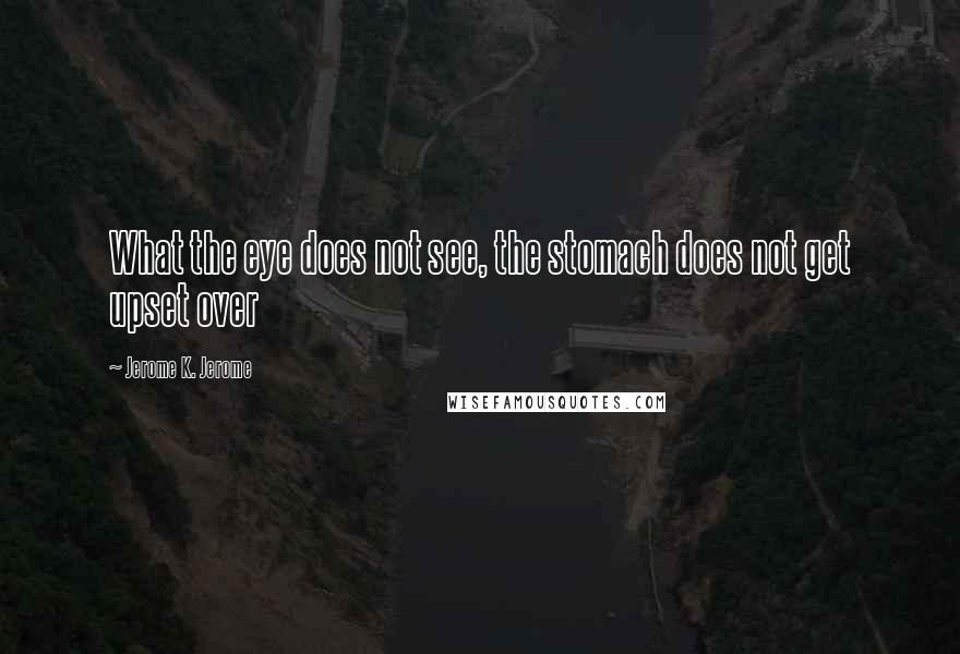Jerome K. Jerome Quotes: What the eye does not see, the stomach does not get upset over