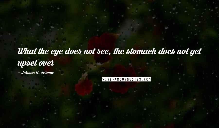 Jerome K. Jerome Quotes: What the eye does not see, the stomach does not get upset over