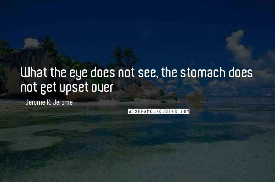 Jerome K. Jerome Quotes: What the eye does not see, the stomach does not get upset over