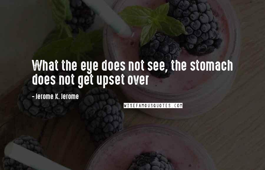 Jerome K. Jerome Quotes: What the eye does not see, the stomach does not get upset over